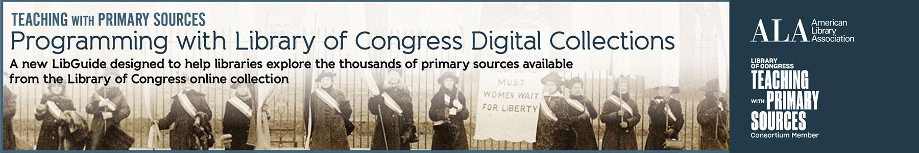 Teaching with Primary Sources: Programming with Library of Congress Digital Collections. A new LibGuide designed to help libraries explore the thousands of primary sources available from the Library of Congress online collection. Ad from ALA's Public Programs Office