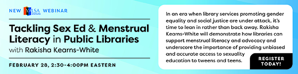 Ad for ALA Continuing Education. New YALSA Webinar: Tackling Sex Ed & Menstrual Literacy in Public Libraries with Rakisha Kearns-White. February 28, 2:30-4:00 p.m. Eastern. Register today! In an era when library services promoting gender equality and social justice are under attack, it's time to lean in rather than back away. Rakisha Kearns-White will demonstrate how libraries can support menstrual literacy and advocacy and underscore the importance of providing unbiased and accurate access to sexuality education to tweens and teens.